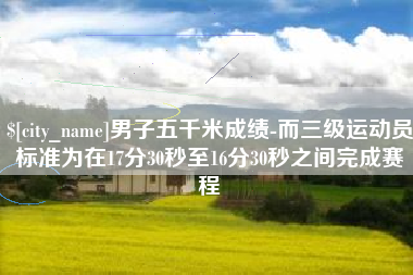 广安男子五千米成绩-而三级运动员标准为在17分30秒至16分30秒之间完成赛程