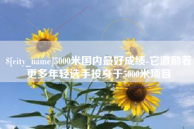 广安5000米国内最好成绩-它激励着更多年轻选手投身于5000米项目