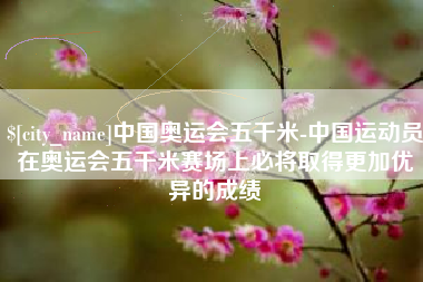 广安中国奥运会五千米-中国运动员在奥运会五千米赛场上必将取得更加优异的成绩