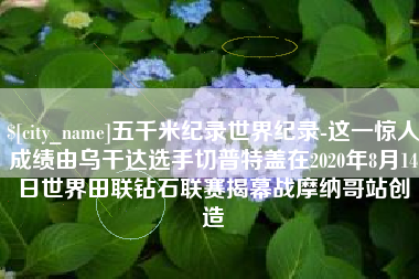广安五千米纪录世界纪录-这一惊人成绩由乌干达选手切普特盖在2020年8月14日世界田联钻石联赛揭幕战摩纳哥站创造