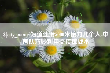 广安短道速滑5000米接力几个人-中国队巧妙利用交接棒战术
