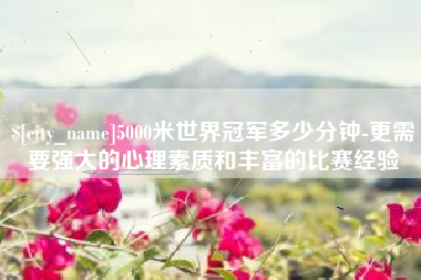 广安5000米世界冠军多少分钟-更需要强大的心理素质和丰富的比赛经验