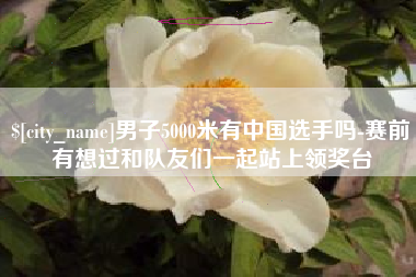 广安男子5000米有中国选手吗-赛前有想过和队友们一起站上领奖台