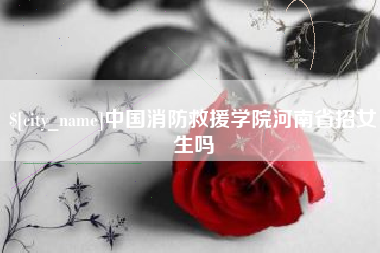 广安中国消防救援学院河南省招女生吗