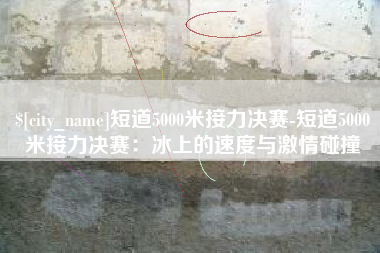 广安短道5000米接力决赛-短道5000米接力决赛：冰上的速度与激情碰撞