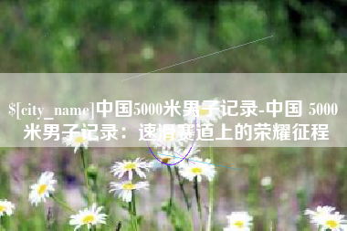 广安中国5000米男子记录-中国 5000 米男子记录：速滑赛道上的荣耀征程