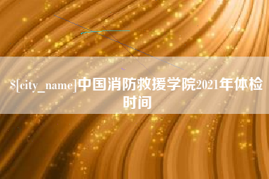 广安中国消防救援学院2021年体检时间