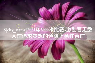 广安2021年5000米比赛-激励着无数人在追求梦想的道路上勇往直前