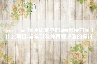 广安滑冰比赛中的5000米接力属于什么项目-常常引发体育爱好者的探讨