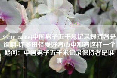 广安中国男子五千米记录保持者是谁啊-许多田径爱好者心中都有这样一个疑问：中国男子五千米记录保持者是谁啊