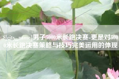 广安男子5000米长跑决赛-更是对5000米长跑决赛策略与技巧完美运用的体现