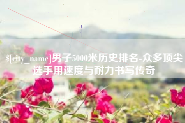 广安男子5000米历史排名-众多顶尖选手用速度与耐力书写传奇