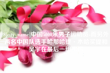 广安中国5000米男子运动员-而另外两名中国队选手哈那哈提·木哈买提和吴宇在最后一组出场